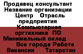 Продавец-консультант › Название организации ­ Центр › Отрасль предприятия ­ Компьютерная, оргтехника, ПО › Минимальный оклад ­ 30 000 - Все города Работа » Вакансии   . Татарстан респ.